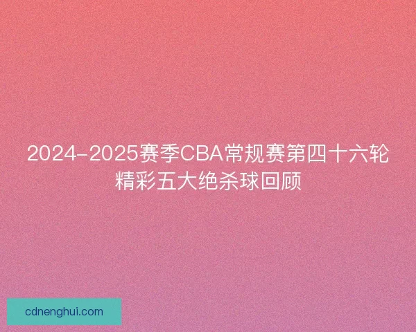 2024-2025赛季CBA常规赛第四十六轮精彩五大绝杀球回顾 2024-2025赛季CBA常规赛第四十六轮精彩五大绝杀球回顾