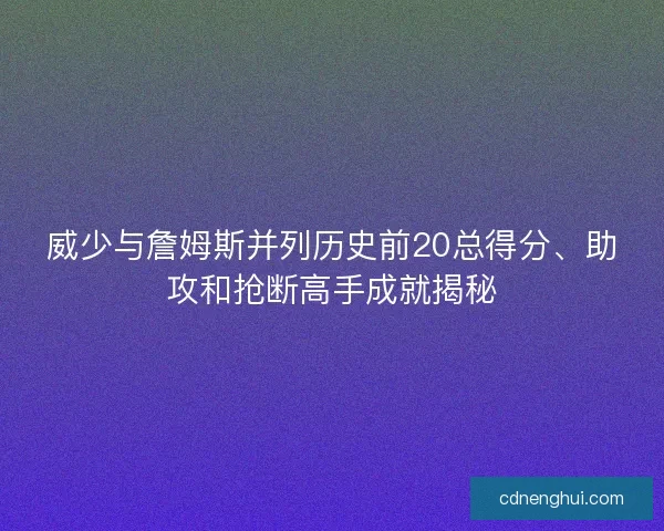 威少与詹姆斯并列历史前20总得分、助攻和抢断高手成就揭秘 威少与詹姆斯并列历史前20总得分、助攻和抢断高手成就揭秘