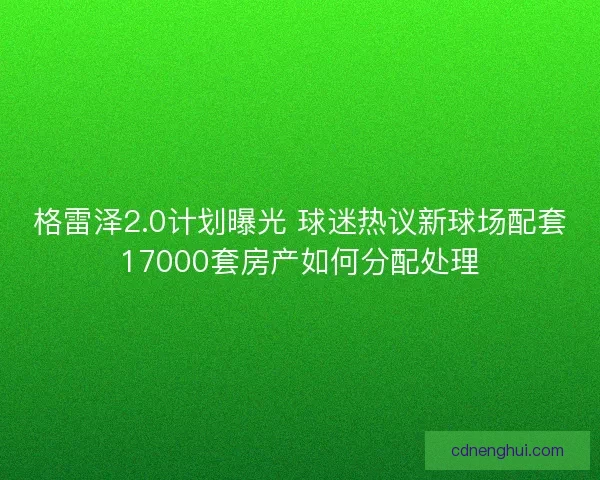 格雷泽2.0计划曝光 球迷热议新球场配套17000套房产如何分配处理 格雷泽2.0计划曝光 球迷热议新球场配套17000套房产如何分配处理