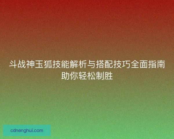 斗战神玉狐技能解析与搭配技巧全面指南助你轻松制胜