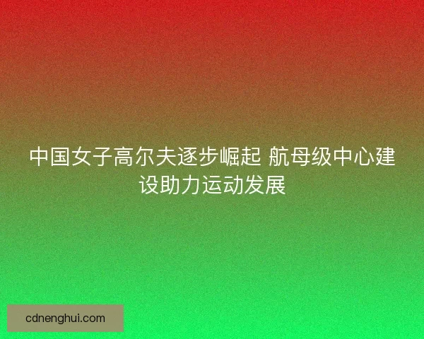 中国女子高尔夫逐步崛起 航母级中心建设助力运动发展