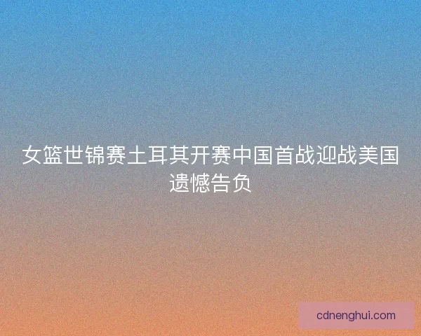 女篮世锦赛土耳其开赛中国首战迎战美国遗憾告负
