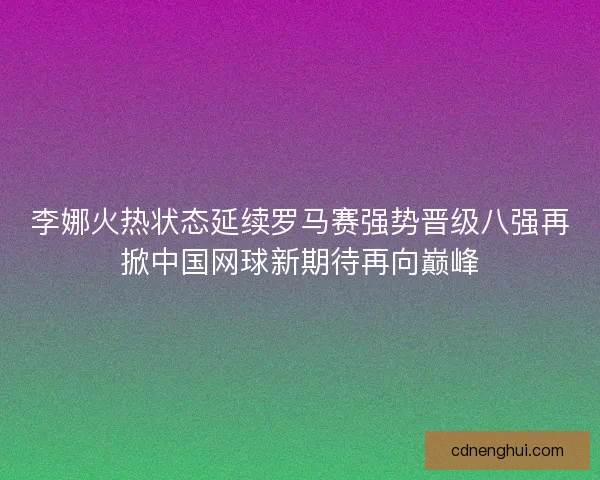 李娜火热状态延续罗马赛强势晋级八强再掀中国网球新期待再向巅峰