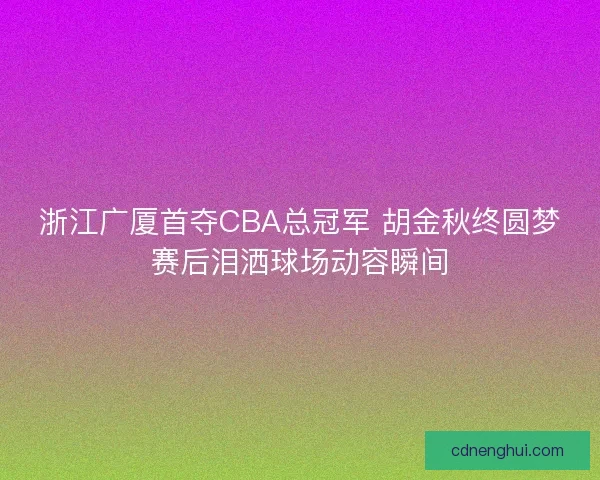 浙江广厦首夺CBA总冠军 胡金秋终圆梦赛后泪洒球场动容瞬间