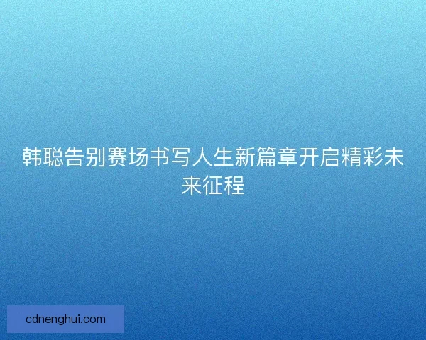 韩聪告别赛场书写人生新篇章开启精彩未来征程