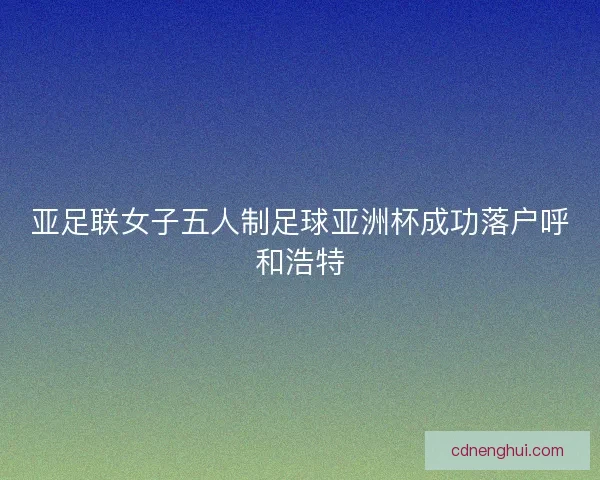 亚足联女子五人制足球亚洲杯成功落户呼和浩特