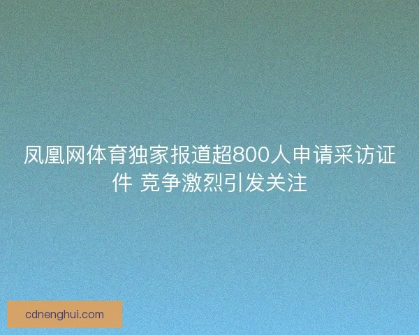凤凰网体育独家报道超800人申请采访证件 竞争激烈引发关注