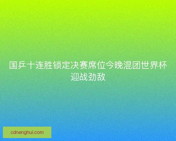国乒十连胜锁定决赛席位今晚混团世界杯迎战劲敌