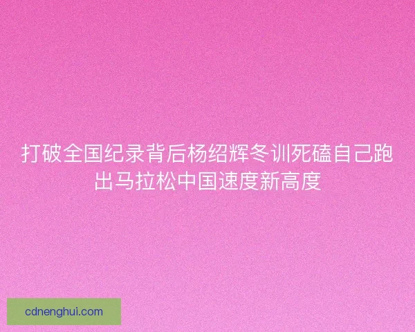 打破全国纪录背后杨绍辉冬训死磕自己跑出马拉松中国速度新高度