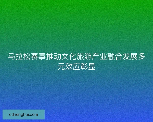 马拉松赛事推动文化旅游产业融合发展多元效应彰显