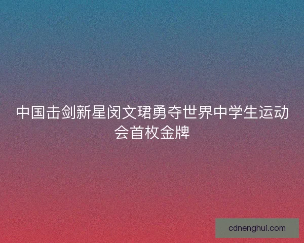中国击剑新星闵文珺勇夺世界中学生运动会首枚金牌