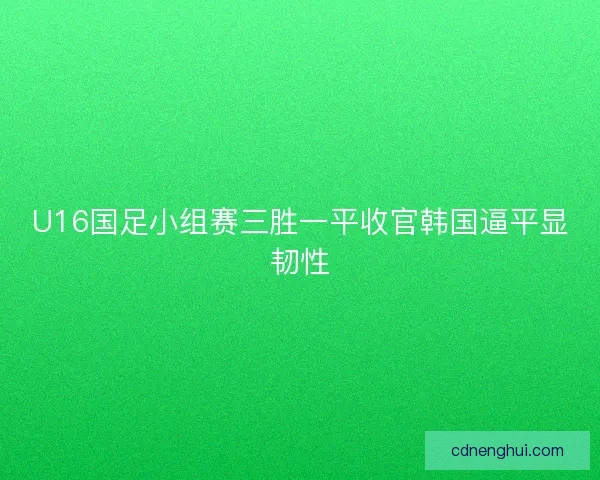 U16国足小组赛三胜一平收官韩国逼平显韧性 U16国足小组赛三胜一平收官韩国逼平显韧性