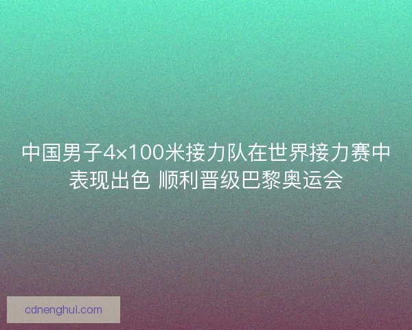 中国男子4×100米接力队在世界接力赛中表现出色 顺利晋级巴黎奥运会 中国男子4×100米接力队在世界接力赛中表现出色 顺利晋级巴黎奥运会