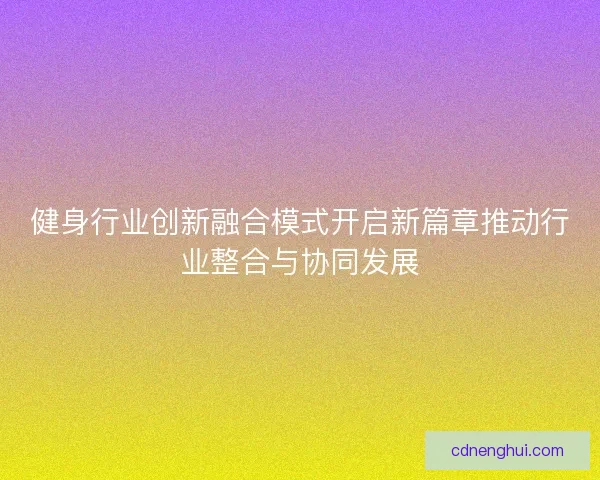 健身行业创新融合模式开启新篇章推动行业整合与协同发展 健身行业创新融合模式开启新篇章推动行业整合与协同发展