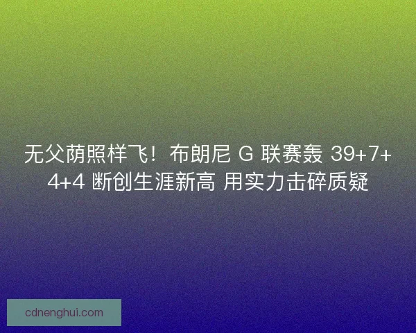 无父荫照样飞！布朗尼 G 联赛轰 39+7+4+4 断创生涯新高 用实力击碎质疑