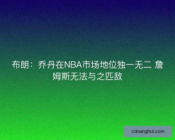 布朗：乔丹在NBA市场地位独一无二 詹姆斯无法与之匹敌